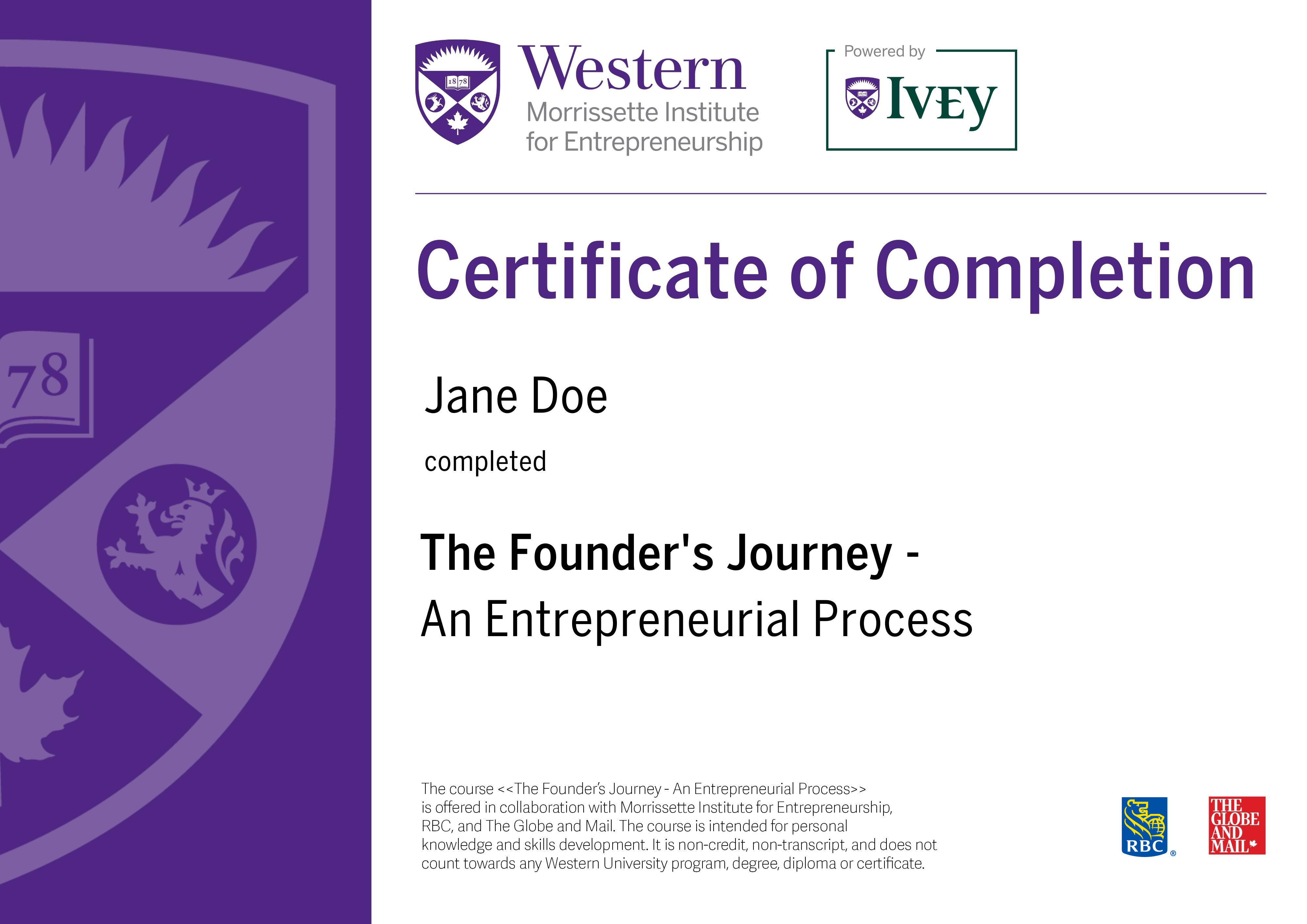Western Morrissette Institute For Entrepreneurship, Powered by Ivey. Certificate of Completion for The Founder's Journey - An Entrepreneurial Process. Your name and date of completion. The course The Founder's Journey - An Entrepreneurial Process is offered in collaboration with Morrissette Institute for Entrepreneurship, RBC on campus, and The Globe and Mail. The course is intended for personal knowledge and skills development. It is non-credit, non-transcript, and does not count towards any Western University program, degree, diploma or certificate. RBC, The Globe And Mail.