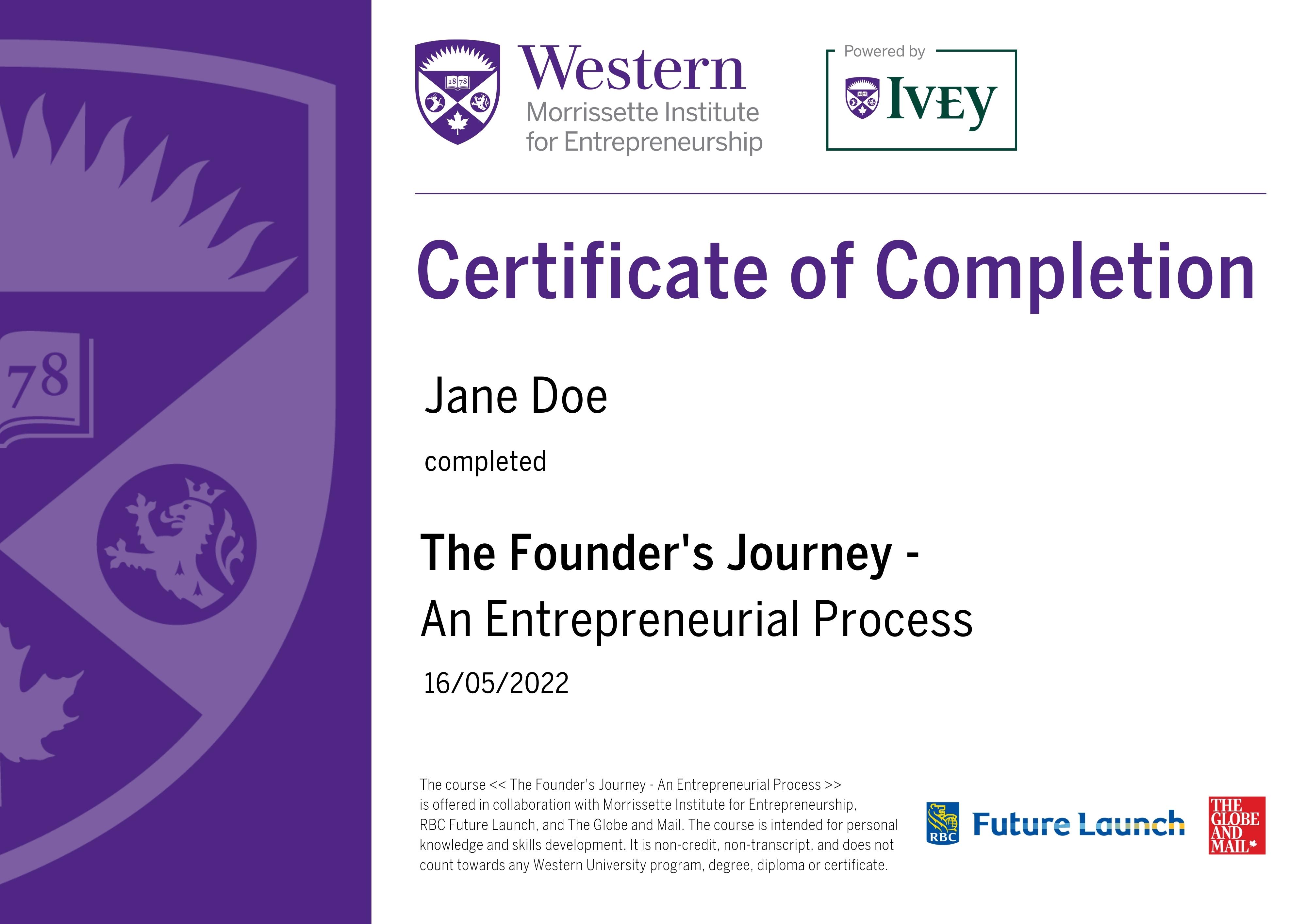 Western Morrissette Institute For Entrepreneurship, Powered by Ivey. Certificate of Completion for The Founder's Journey - An Entrepreneurial Process. Your name and date of completion. The course The Founder's Journey - An Entrepreneurial Process is offered in collaboration with Morrissette Institute for Entrepreneurship. RBC Future Launch, and The Globe and Mail. The course is intended for personal knowledge and skills development. It is non-credit, non-transcript, and does not count towards any Western University program, degree, diploma or certificate. RBC Future Launch, The Globe And Mail.